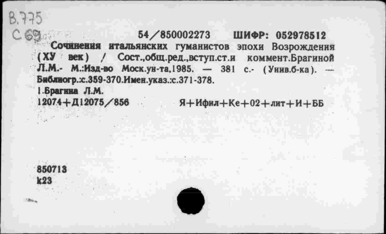 ﻿ВЛ35
54/850002273 ШИФР: 052978512
Сочинения итальянских гуманистов эпохи Возрождения (ХУ век) / Сост.,общ.ред.,вступ.ст.и коммент.Брагиной Л.М.- М.:Изд-во Моск.ун-та,1985. — 381 с.- (Унив.б-ка). — Библногр.х.359-370. Имен.указ.х.371 -378.
1.Брагина Л.М.
12074+Д12075/856	Я+Ифил+Ке+02+лит+И+ББ
850713 1С23